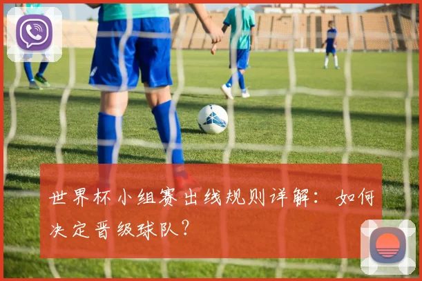 世界杯小组赛出线规则详解：如何决定晋级球队？