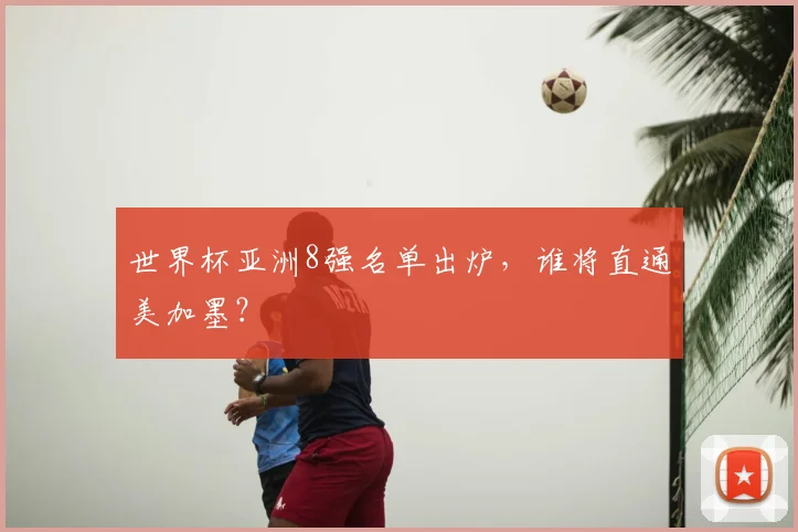 世界杯亚洲8强名单出炉,谁将直通美加墨?