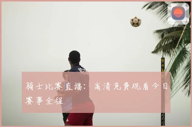 骑士比赛直播:高清免费观看今日赛事全程