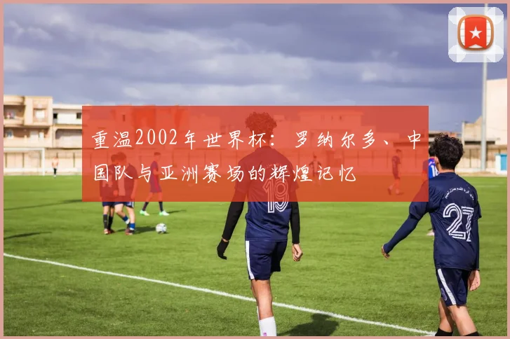 重温2002年世界杯：罗纳尔多、中国队与亚洲赛场的辉煌记忆