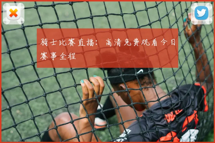骑士比赛直播:高清免费观看今日赛事全程
