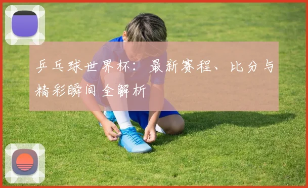 乒乓球世界杯：最新赛程、比分与精彩瞬间全解析